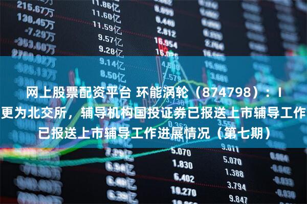 网上股票配资平台 环能涡轮（874798）：IPO板块由创业板变更为北交所，辅导机构国投证券已报送上市辅导工作进展情况（第七期）