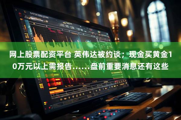 网上股票配资平台 英伟达被约谈；现金买黄金10万元以上需报告……盘前重要消息还有这些