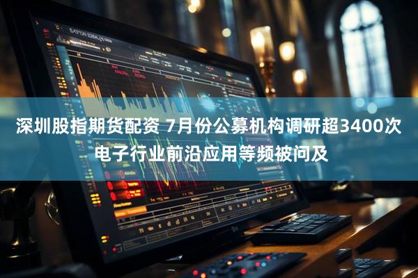 深圳股指期货配资 7月份公募机构调研超3400次 电子行业前沿应用等频被问及