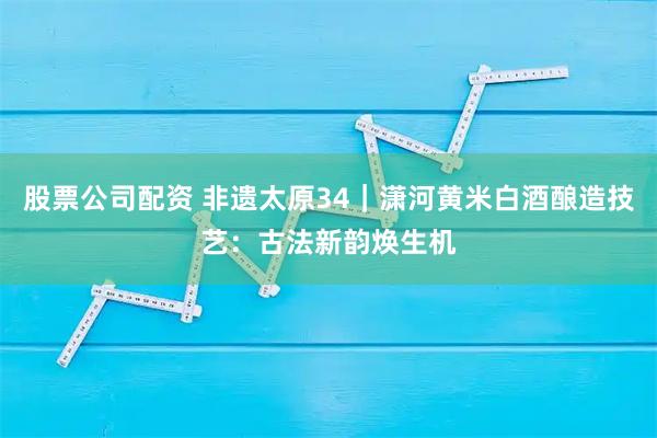 股票公司配资 非遗太原34｜潇河黄米白酒酿造技艺：古法新韵焕生机