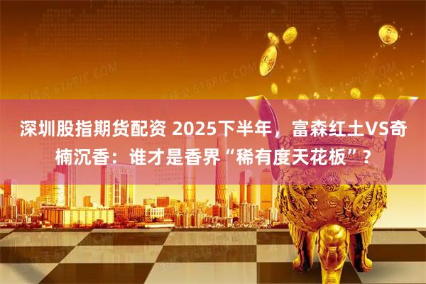 深圳股指期货配资 2025下半年，富森红土VS奇楠沉香：谁才是香界“稀有度天花板”？