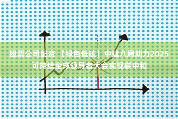 股票公司配资 【绿色低碳】中建八局助力2025可持续全球领导者大会实现碳中和