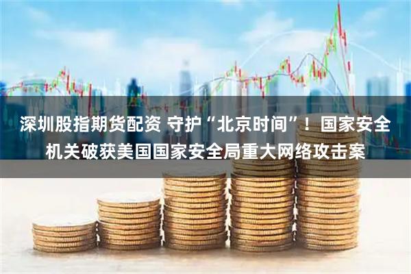 深圳股指期货配资 守护“北京时间”！国家安全机关破获美国国家安全局重大网络攻击案