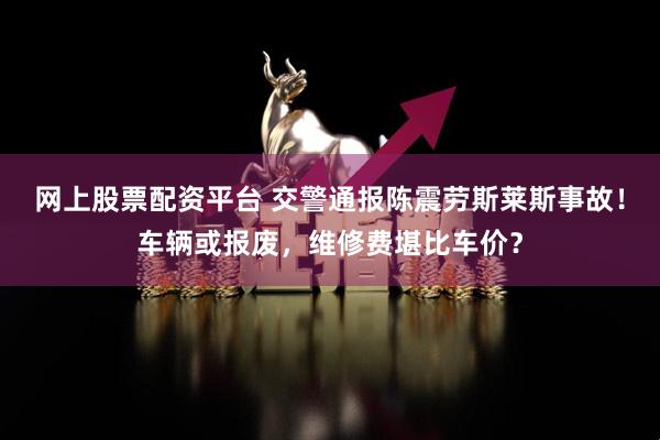 网上股票配资平台 交警通报陈震劳斯莱斯事故！车辆或报废，维修费堪比车价？