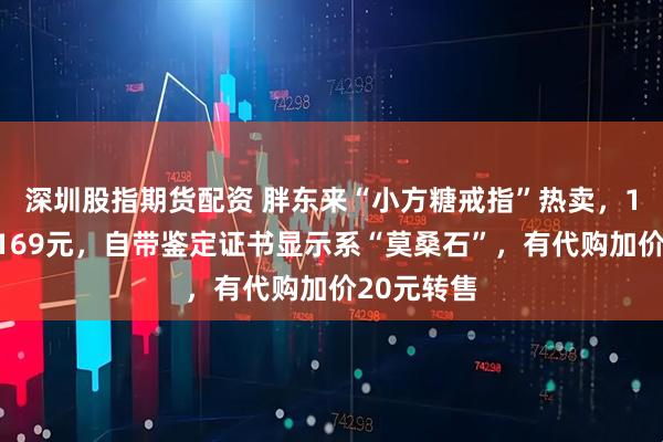 深圳股指期货配资 胖东来“小方糖戒指”热卖，1克拉售价169元，自带鉴定证书显示系“莫桑石”，有代购加价20元转售