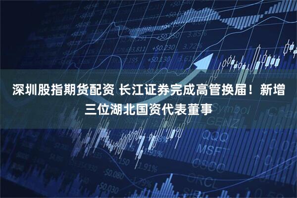 深圳股指期货配资 长江证券完成高管换届！新增三位湖北国资代表董事