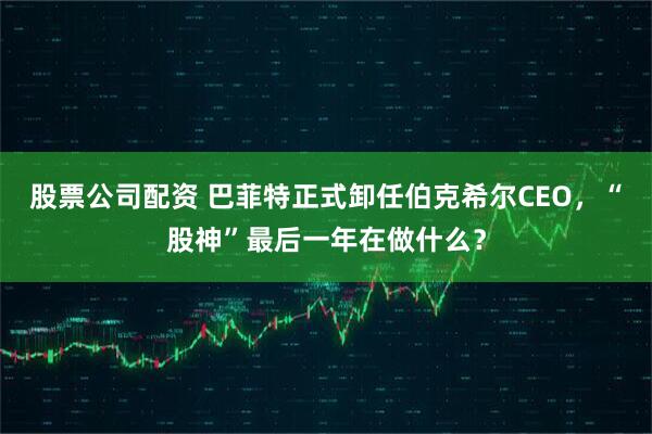 股票公司配资 巴菲特正式卸任伯克希尔CEO，“股神”最后一年在做什么？