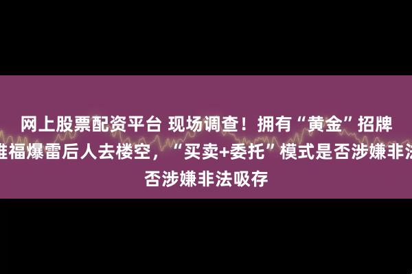 网上股票配资平台 现场调查！拥有“黄金”招牌的金雅福爆雷后人去楼空，“买卖+委托”模式是否涉嫌非法吸存