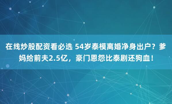 在线炒股配资看必选 54岁泰模离婚净身出户？爹妈给前夫2.5亿，豪门恩怨比泰剧还狗血！